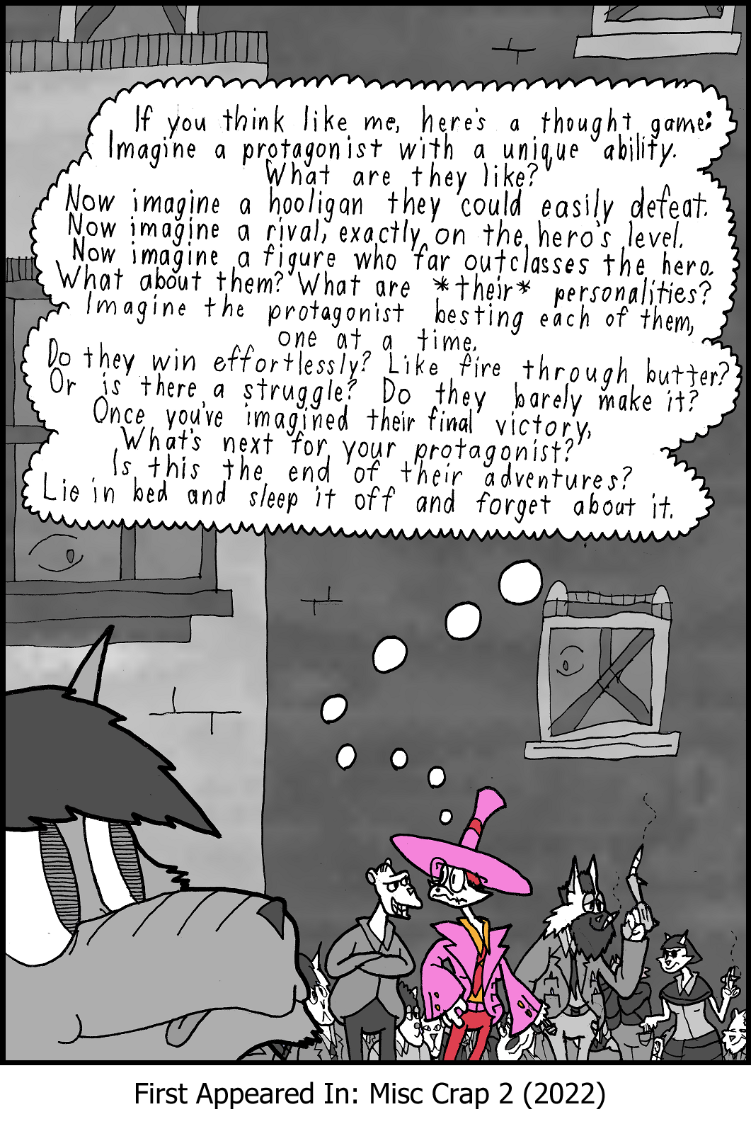 Lizzie is picking Mark Fifty's pocket, while her landlord leers at her, and her friend the mysterious thief is in the background. This is what she is thinking: If you think like me, here's a thought game: Imagine a protagonist with a unique ability. What are they like? Now imagine a hooligan they could easily defeat. Now imagine a rival exactly on the hero's level. Now imagine a figure who far outclasses the hero. What about them? What are their personalities? Imagine the protagonist besting each of them, One at a time. Do they win effortlessly? Like fire through butter? Or is there a struggle? Do they barely make it? Once you've imagined their final victory, What's next for your protagonist? Is this the end of their adventures? Lie in bed and sleep it off and forget about it.
